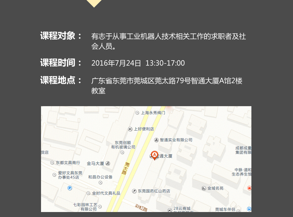 課程對象:有志于從事工業機器人技術相關工作的求職者及社會人員;時間:2016年7月24日14:00—17:00;地點:東莞市莞太大道南城段9號智通A館多功能課室。 課程對象:有志于從事工業機器人技術相關工作的求職者及社會人員;時間:2016年7月24日14:00—17:00;地點:東莞市莞太大道南城段9號智通A館多功能課室。